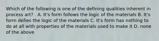 Which of the following is one of the defining qualities inherent in process art? . A. It's form follows the logic of the materials B. It's form defies the logic of the materials C. It's form has nothing to do at all with properties of the materials used to make it D. none of the above