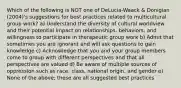 Which of the following is NOT one of DeLucia-Waack & Donigian (2004)'s suggestions for best practices related to multicultural group work? a) Understand the diversity of cultural worldview and their potential impact on relationships, behaviors, and willingness to participate in therapeutic group work b) Admit that sometimes you are ignorant and will ask questions to gain knowledge c) Acknowledge that you and your group members come to group with different perspectives and that all perspectives are valued d) Be aware of multiple sources of oppression such as race, class, national origin, and gender e) None of the above; these are all suggested best practices