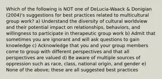 Which of the following is NOT one of DeLucia-Waack & Donigian (2004)'s suggestions for best practices related to multicultural group work? a) Understand the diversity of cultural worldview and their potential impact on relationships, behaviors, and willingness to participate in therapeutic group work b) Admit that sometimes you are ignorant and will ask questions to gain knowledge c) Acknowledge that you and your group members come to group with different perspectives and that all perspectives are valued d) Be aware of multiple sources of oppression such as race, class, national origin, and gender e) None of the above; these are all suggested best practices