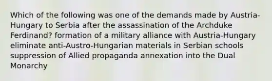 Which of the following was one of the demands made by Austria-Hungary to Serbia after the assassination of the Archduke Ferdinand? formation of a military alliance with Austria-Hungary eliminate anti-Austro-Hungarian materials in Serbian schools suppression of Allied propaganda annexation into the Dual Monarchy