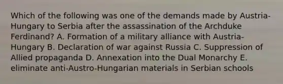 Which of the following was one of the demands made by Austria-Hungary to Serbia after the assassination of the Archduke Ferdinand? A. Formation of a military alliance with Austria-Hungary B. Declaration of war against Russia C. Suppression of Allied propaganda D. Annexation into the Dual Monarchy E. eliminate anti-Austro-Hungarian materials in Serbian schools