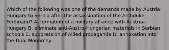 Which of the following was one of the demands made by Austria-Hungary to Serbia after the assassination of the Archduke Ferdinand? A. formation of a military alliance with Austria-Hungary B. eliminate anti-Austro-Hungarian materials in Serbian schools C. suppression of Allied propaganda D. annexation into the Dual Monarchy