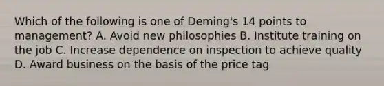 Which of the following is one of Deming's 14 points to management? A. Avoid new philosophies B. Institute training on the job C. Increase dependence on inspection to achieve quality D. Award business on the basis of the price tag