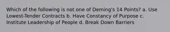 Which of the following is not one of Deming's 14 Points? a. Use Lowest-Tender Contracts b. Have Constancy of Purpose c. Institute Leadership of People d. Break Down Barriers