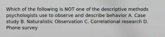 Which of the following is NOT one of the descriptive methods psychologists use to observe and describe behavior A. Case study B. Naturalistic Observation C. Correlational research D. Phone survey