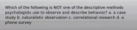 Which of the following is NOT one of the descriptive methods psychologists use to observe and describe behavior? a. a case study b. naturalistic observation c. correlational research d. a phone survey