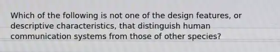 Which of the following is not one of the design features, or descriptive characteristics, that distinguish human communication systems from those of other species?