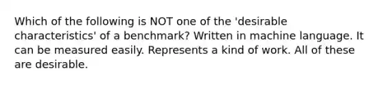 Which of the following is NOT one of the 'desirable characteristics' of a benchmark? Written in machine language. It can be measured easily. Represents a kind of work. All of these are desirable.