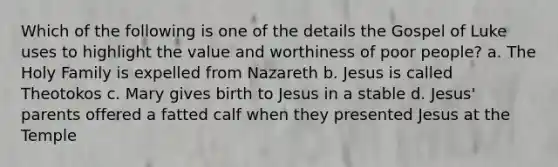 Which of the following is one of the details the Gospel of Luke uses to highlight the value and worthiness of poor people? a. The Holy Family is expelled from Nazareth b. Jesus is called Theotokos c. Mary gives birth to Jesus in a stable d. Jesus' parents offered a fatted calf when they presented Jesus at the Temple