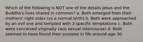 Which of the following is NOT one of the details Jesus and the Buddha's lives shared in common? a. Both emerged from their mothers' right sides (vs a normal birth) b. Both were approached by an evil one and tempted with 3 specific temptations c. Both were conceived virginally (w/o sexual intercourse) d. Both seemed to have found their purpose in life around age 30