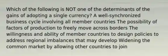 Which of the following is NOT one of the determinants of the gains of adopting a single currency? A well-synchronized business cycle involving all member countries The possibility of factors of production to freely move across borders The willingness and ability of member countries to design policies to address regional imbalances that may develop Widening the common market by allowing other countries to join