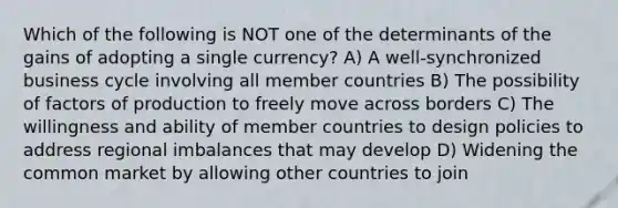 Which of the following is NOT one of the determinants of the gains of adopting a single currency? A) A well-synchronized business cycle involving all member countries B) The possibility of factors of production to freely move across borders C) The willingness and ability of member countries to design policies to address regional imbalances that may develop D) Widening the common market by allowing other countries to join