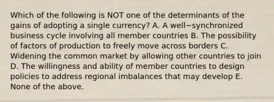 Which of the following is NOT one of the determinants of the gains of adopting a single​ currency? A. A well−synchronized business cycle involving all member countries B. The possibility of factors of production to freely move across borders C. Widening the common market by allowing other countries to join D. The willingness and ability of member countries to design policies to address regional imbalances that may develop E. None of the above.