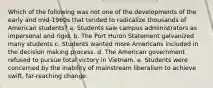 Which of the following was not one of the developments of the early and mid-1960s that tended to radicalize thousands of American students? a. Students saw campus administrators as impersonal and rigid. b. The Port Huron Statement galvanized many students c. Students wanted more Americans included in the decision making process. d. The American government refused to pursue total victory in Vietnam. e. Students were concerned by the inability of mainstream liberalism to achieve swift, far-reaching change.