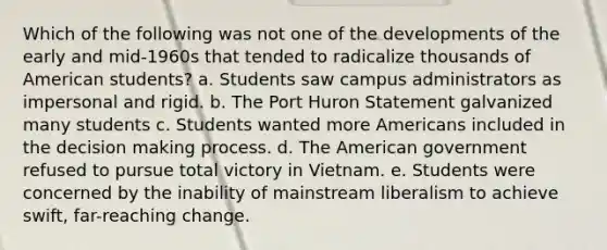 Which of the following was not one of the developments of the early and mid-1960s that tended to radicalize thousands of American students? a. Students saw campus administrators as impersonal and rigid. b. The Port Huron Statement galvanized many students c. Students wanted more Americans included in the decision making process. d. The American government refused to pursue total victory in Vietnam. e. Students were concerned by the inability of mainstream liberalism to achieve swift, far-reaching change.