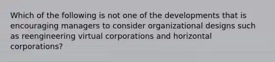 Which of the following is not one of the developments that is encouraging managers to consider organizational designs such as reengineering virtual corporations and horizontal corporations?