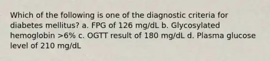 Which of the following is one of the diagnostic criteria for diabetes mellitus? a. FPG of 126 mg/dL b. Glycosylated hemoglobin >6% c. OGTT result of 180 mg/dL d. Plasma glucose level of 210 mg/dL