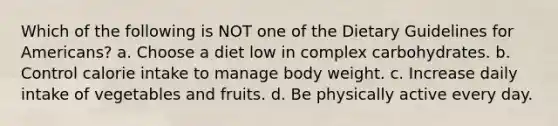 Which of the following is NOT one of the Dietary Guidelines for Americans? a. Choose a diet low in complex carbohydrates. b. Control calorie intake to manage body weight. c. Increase daily intake of vegetables and fruits. d. Be physically active every day.