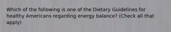 Which of the following is one of the Dietary Guidelines for healthy Americans regarding energy balance? (Check all that apply)