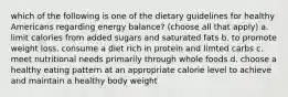 which of the following is one of the dietary guidelines for healthy Americans regarding energy balance? (choose all that apply) a. limit calories from added sugars and saturated fats b. to promote weight loss, consume a diet rich in protein and limted carbs c. meet nutritional needs primarily through whole foods d. choose a healthy eating pattern at an appropriate calorie level to achieve and maintain a healthy body weight