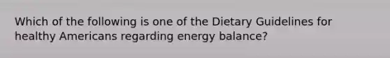 Which of the following is one of the Dietary Guidelines for healthy Americans regarding energy balance?