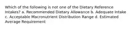 Which of the following is not one of the Dietary Reference Intakes? a. Recommended Dietary Allowance b. Adequate Intake c. Acceptable Macronutrient Distribution Range d. Estimated Average Requirement