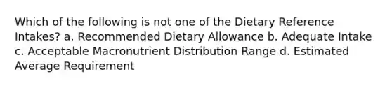 Which of the following is not one of the Dietary Reference Intakes? a. Recommended Dietary Allowance b. Adequate Intake c. Acceptable Macronutrient Distribution Range d. Estimated Average Requirement