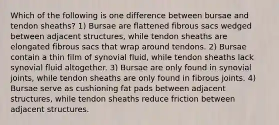 Which of the following is one difference between bursae and tendon sheaths? 1) Bursae are flattened fibrous sacs wedged between adjacent structures, while tendon sheaths are elongated fibrous sacs that wrap around tendons. 2) Bursae contain a thin film of synovial fluid, while tendon sheaths lack synovial fluid altogether. 3) Bursae are only found in synovial joints, while tendon sheaths are only found in fibrous joints. 4) Bursae serve as cushioning fat pads between adjacent structures, while tendon sheaths reduce friction between adjacent structures.