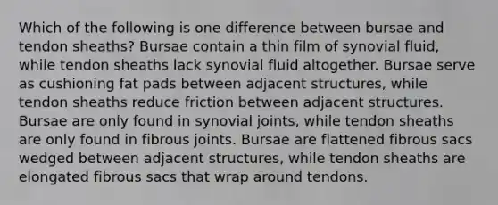 Which of the following is one difference between bursae and tendon sheaths? Bursae contain a thin film of synovial fluid, while tendon sheaths lack synovial fluid altogether. Bursae serve as cushioning fat pads between adjacent structures, while tendon sheaths reduce friction between adjacent structures. Bursae are only found in synovial joints, while tendon sheaths are only found in fibrous joints. Bursae are flattened fibrous sacs wedged between adjacent structures, while tendon sheaths are elongated fibrous sacs that wrap around tendons.