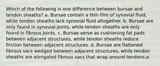 Which of the following is one difference between bursae and tendon sheaths? a. Bursae contain a thin film of synovial fluid, while tendon sheaths lack synovial fluid altogether. b. Bursae are only found in synovial joints, while tendon sheaths are only found in fibrous joints. c. Bursae serve as cushioning fat pads between adjacent structures, while tendon sheaths reduce friction between adjacent structures. d. Bursae are flattened fibrous sacs wedged between adjacent structures, while tendon sheaths are elongated fibrous sacs that wrap around tendons.a.