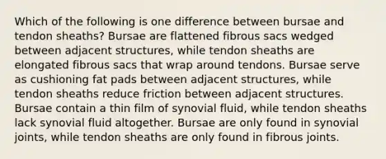 Which of the following is one difference between bursae and tendon sheaths? Bursae are flattened fibrous sacs wedged between adjacent structures, while tendon sheaths are elongated fibrous sacs that wrap around tendons. Bursae serve as cushioning fat pads between adjacent structures, while tendon sheaths reduce friction between adjacent structures. Bursae contain a thin film of synovial fluid, while tendon sheaths lack synovial fluid altogether. Bursae are only found in synovial joints, while tendon sheaths are only found in fibrous joints.