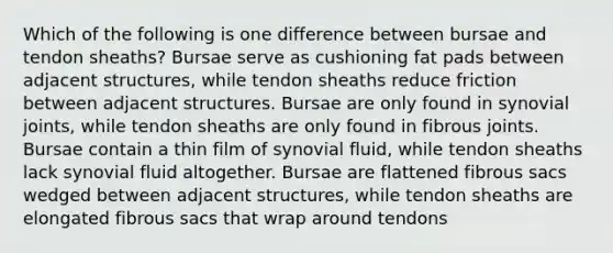 Which of the following is one difference between bursae and tendon sheaths? Bursae serve as cushioning fat pads between adjacent structures, while tendon sheaths reduce friction between adjacent structures. Bursae are only found in synovial joints, while tendon sheaths are only found in fibrous joints. Bursae contain a thin film of synovial fluid, while tendon sheaths lack synovial fluid altogether. Bursae are flattened fibrous sacs wedged between adjacent structures, while tendon sheaths are elongated fibrous sacs that wrap around tendons