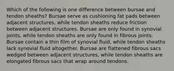 Which of the following is one difference between bursae and tendon sheaths? Bursae serve as cushioning fat pads between adjacent structures, while tendon sheaths reduce friction between adjacent structures. Bursae are only found in synovial joints, while tendon sheaths are only found in fibrous joints. Bursae contain a thin film of synovial fluid, while tendon sheaths lack synovial fluid altogether. Bursae are flattened fibrous sacs wedged between adjacent structures, while tendon sheaths are elongated fibrous sacs that wrap around tendons.