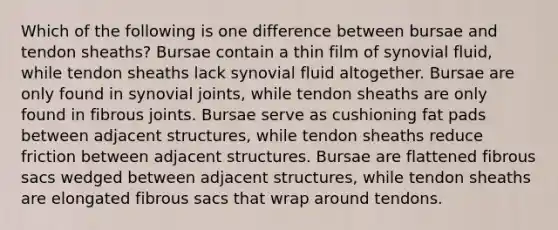 Which of the following is one difference between bursae and tendon sheaths? Bursae contain a thin film of synovial fluid, while tendon sheaths lack synovial fluid altogether. Bursae are only found in synovial joints, while tendon sheaths are only found in fibrous joints. Bursae serve as cushioning fat pads between adjacent structures, while tendon sheaths reduce friction between adjacent structures. Bursae are flattened fibrous sacs wedged between adjacent structures, while tendon sheaths are elongated fibrous sacs that wrap around tendons.