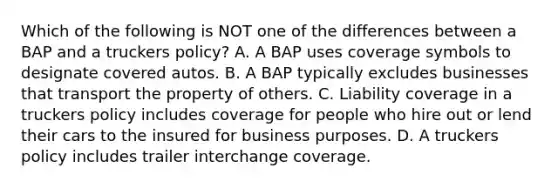 Which of the following is NOT one of the differences between a BAP and a truckers policy? A. A BAP uses coverage symbols to designate covered autos. B. A BAP typically excludes businesses that transport the property of others. C. Liability coverage in a truckers policy includes coverage for people who hire out or lend their cars to the insured for business purposes. D. A truckers policy includes trailer interchange coverage.