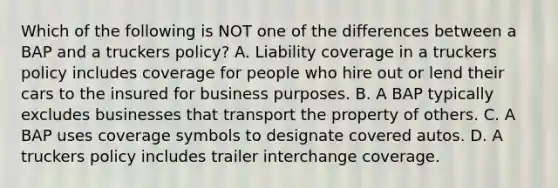 Which of the following is NOT one of the differences between a BAP and a truckers policy? A. Liability coverage in a truckers policy includes coverage for people who hire out or lend their cars to the insured for business purposes. B. A BAP typically excludes businesses that transport the property of others. C. A BAP uses coverage symbols to designate covered autos. D. A truckers policy includes trailer interchange coverage.