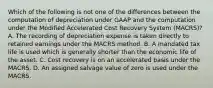 Which of the following is not one of the differences between the computation of depreciation under GAAP and the computation under the Modified Accelerated Cost Recovery System (MACRS)? A. The recording of depreciation expense is taken directly to retained earnings under the MACRS method. B. A mandated tax life is used which is generally shorter than the economic life of the asset. C. Cost recovery is on an accelerated basis under the MACRS. D. An assigned salvage value of zero is used under the MACRS.