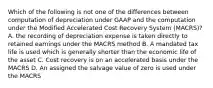 Which of the following is not one of the differences between computation of depreciation under GAAP and the computation under the Modified Accelerated Cost Recovery System (MACRS)? A. the recording of depreciation expense is taken directly to retained earnings under the MACRS method B. A mandated tax life is used which is generally shorter than the economic life of the asset C. Cost recovery is on an accelerated basis under the MACRS D. An assigned the salvage value of zero is used under the MACRS