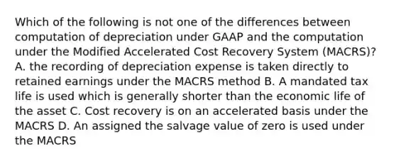 Which of the following is not one of the differences between computation of depreciation under GAAP and the computation under the Modified Accelerated Cost Recovery System (MACRS)? A. the recording of depreciation expense is taken directly to retained earnings under the MACRS method B. A mandated tax life is used which is generally shorter than the economic life of the asset C. Cost recovery is on an accelerated basis under the MACRS D. An assigned the salvage value of zero is used under the MACRS