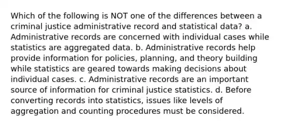 Which of the following is NOT one of the differences between a criminal justice administrative record and statistical data? a. Administrative records are concerned with individual cases while statistics are aggregated data. b. Administrative records help provide information for policies, planning, and theory building while statistics are geared towards making decisions about individual cases. c. Administrative records are an important source of information for criminal justice statistics. d. Before converting records into statistics, issues like levels of aggregation and counting procedures must be considered.