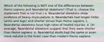 Which of the following is NOT one of the differences between Homo sapiens and Neandertal skeletons? (That is, choose the statement that is not true.) a. Neandertal skeletons show evidence of heavy musculature. b. Neandertals had longer limbs (arms and legs) and shorter torsos than Homo sapiens. c. Neandertal skeletons have high rates of healed injuries. d. On average, Neandertal skeletons suggest that they were shorter than Homo sapiens. e. Neandertal skulls had the same or even more volume in the brain case than modern Homo sapiens.