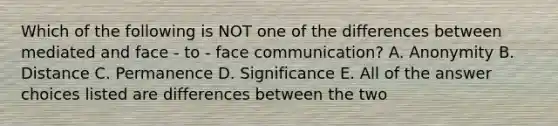 Which of the following is NOT one of the differences between mediated and face - to - face communication? A. Anonymity B. Distance C. Permanence D. Significance E. All of the answer choices listed are differences between the two