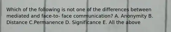 Which of the following is not one of the differences between mediated and face-to- face communication? A. Anonymity B. Distance C.Permanence D. Significance E. All the above