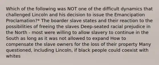 Which of the following was NOT one of the difficult dynamics that challenged Lincoln and his decision to issue the Emancipation Proclamation?* The boarder slave states and their reaction to the possibilities of freeing the slaves Deep-seated racial prejudice in the North - most were willing to allow slavery to continue in the South as long as it was not allowed to expand How to compensate the slave owners for the loss of their property Many questioned, including Lincoln, if black people could coexist with whites