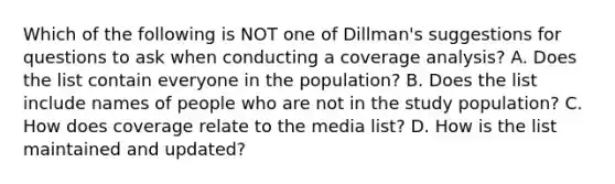 Which of the following is NOT one of Dillman's suggestions for questions to ask when conducting a coverage analysis? A. Does the list contain everyone in the population? B. Does the list include names of people who are not in the study population? C. How does coverage relate to the media list? D. How is the list maintained and updated?