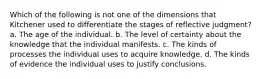 Which of the following is not one of the dimensions that Kitchener used to differentiate the stages of reflective judgment? a. The age of the individual. b. The level of certainty about the knowledge that the individual manifests. c. The kinds of processes the individual uses to acquire knowledge. d. The kinds of evidence the individual uses to justify conclusions.