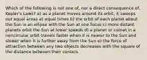 Which of the following is not one of, nor a direct consequence of, Kepler's Laws? a) as a planet moves around its orbit, it sweeps out equal areas at equal times b) the orbit of each planet about the Sun is an ellipse with the Sun at one focus c) more distant planets orbit the Sun at lower speeds d) a planet or comet in a noncircular orbit travels faster when it is nearer to the Sun and slower when it is further away from the Sun e) the force of attraction between any two objects decreases with the square of the distance between their centers