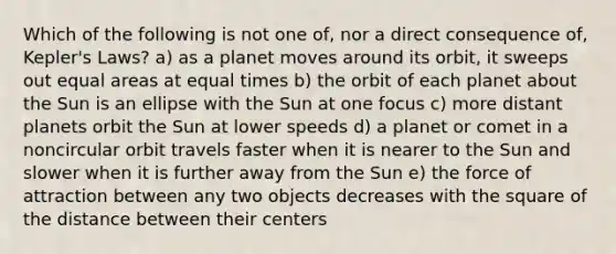 Which of the following is not one of, nor a direct consequence of, Kepler's Laws? a) as a planet moves around its orbit, it sweeps out equal areas at equal times b) the orbit of each planet about the Sun is an ellipse with the Sun at one focus c) more distant planets orbit the Sun at lower speeds d) a planet or comet in a noncircular orbit travels faster when it is nearer to the Sun and slower when it is further away from the Sun e) the force of attraction between any two objects decreases with the square of the distance between their centers