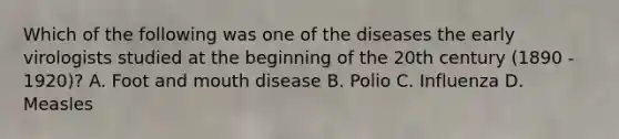 Which of the following was one of the diseases the early virologists studied at the beginning of the 20th century (1890 - 1920)? A. Foot and mouth disease B. Polio C. Influenza D. Measles