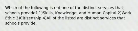 Which of the following is not one of the distinct services that schools provide? 1)Skills, Knowledge, and Human Capital 2)Work Ethic 3)Citizenship 4)All of the listed are distinct services that schools provide.